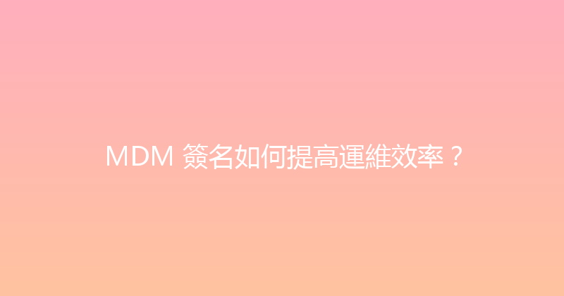 MDM 簽名如何提高運維效率？ 封面图